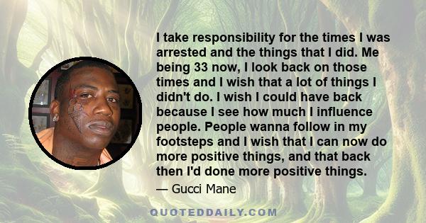 I take responsibility for the times I was arrested and the things that I did. Me being 33 now, I look back on those times and I wish that a lot of things I didn't do. I wish I could have back because I see how much I