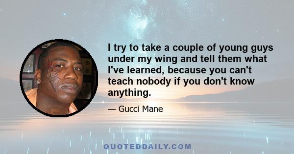 I try to take a couple of young guys under my wing and tell them what I've learned, because you can't teach nobody if you don't know anything.