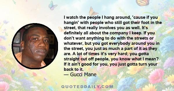 I watch the people I hang around, 'cause if you hangin' with people who still got their foot in the street, that really involves you as well. It's definitely all about the company I keep. If you don't want anything to