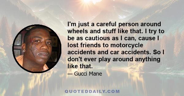 I'm just a careful person around wheels and stuff like that. I try to be as cautious as I can, cause I lost friends to motorcycle accidents and car accidents. So I don't ever play around anything like that.