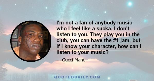 I'm not a fan of anybody music who I feel like a sucka. I don't listen to you. They play you in the club, you can have the #1 jam, but if I know your character, how can I listen to your music?