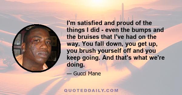 I'm satisfied and proud of the things I did - even the bumps and the bruises that I've had on the way. You fall down, you get up, you brush yourself off and you keep going. And that's what we're doing.