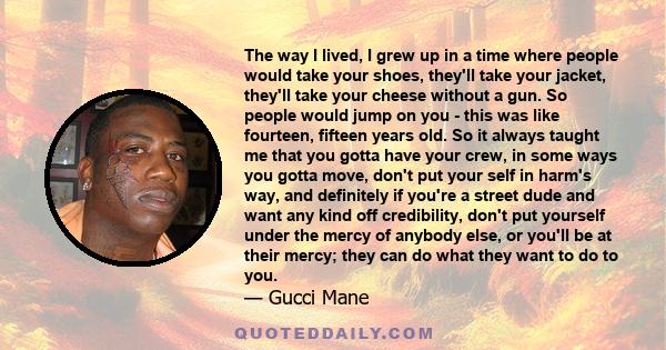 The way I lived, I grew up in a time where people would take your shoes, they'll take your jacket, they'll take your cheese without a gun. So people would jump on you - this was like fourteen, fifteen years old. So it