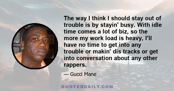 The way I think I should stay out of trouble is by stayin' busy. With idle time comes a lot of biz, so the more my work load is heavy, I'll have no time to get into any trouble or makin' dis tracks or get into