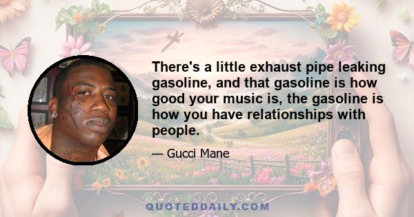 There's a little exhaust pipe leaking gasoline, and that gasoline is how good your music is, the gasoline is how you have relationships with people.