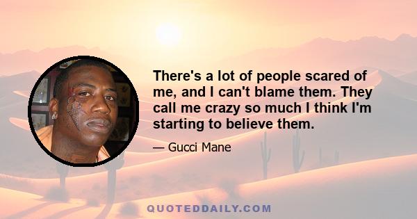 There's a lot of people scared of me, and I can't blame them. They call me crazy so much I think I'm starting to believe them.