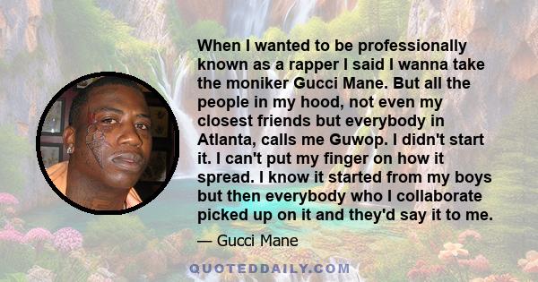 When I wanted to be professionally known as a rapper I said I wanna take the moniker Gucci Mane. But all the people in my hood, not even my closest friends but everybody in Atlanta, calls me Guwop. I didn't start it. I