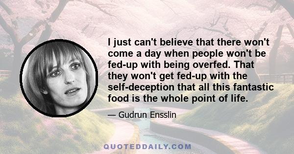 I just can't believe that there won't come a day when people won't be fed-up with being overfed. That they won't get fed-up with the self-deception that all this fantastic food is the whole point of life.