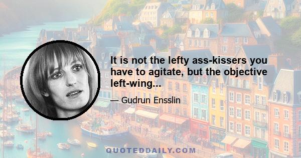 It is not the lefty ass-kissers you have to agitate, but the objective left-wing...