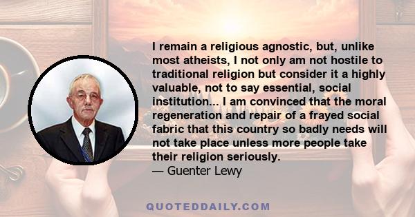 I remain a religious agnostic, but, unlike most atheists, I not only am not hostile to traditional religion but consider it a highly valuable, not to say essential, social institution... I am convinced that the moral