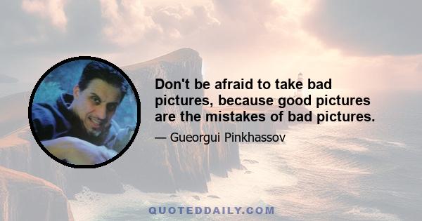 Don't be afraid to take bad pictures, because good pictures are the mistakes of bad pictures.