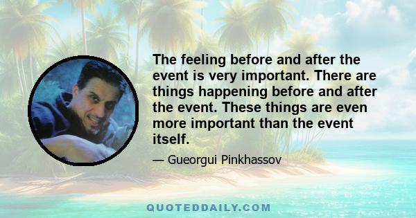 The feeling before and after the event is very important. There are things happening before and after the event. These things are even more important than the event itself.