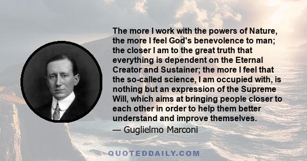 The more I work with the powers of Nature, the more I feel God's benevolence to man; the closer I am to the great truth that everything is dependent on the Eternal Creator and Sustainer; the more I feel that the