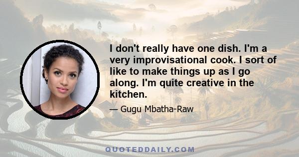 I don't really have one dish. I'm a very improvisational cook. I sort of like to make things up as I go along. I'm quite creative in the kitchen.