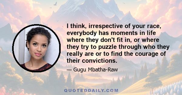 I think, irrespective of your race, everybody has moments in life where they don't fit in, or where they try to puzzle through who they really are or to find the courage of their convictions.