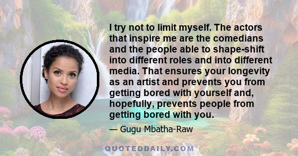 I try not to limit myself. The actors that inspire me are the comedians and the people able to shape-shift into different roles and into different media. That ensures your longevity as an artist and prevents you from