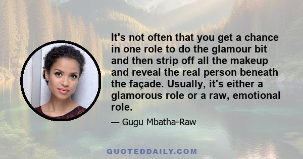 It's not often that you get a chance in one role to do the glamour bit and then strip off all the makeup and reveal the real person beneath the façade. Usually, it's either a glamorous role or a raw, emotional role.