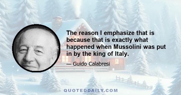 The reason I emphasize that is because that is exactly what happened when Mussolini was put in by the king of Italy.