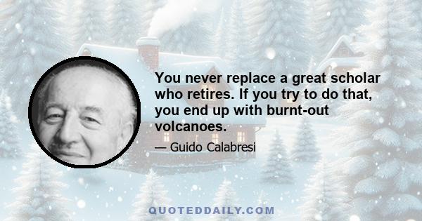 You never replace a great scholar who retires. If you try to do that, you end up with burnt-out volcanoes.