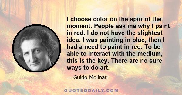 I choose color on the spur of the moment. People ask me why I paint in red. I do not have the slightest idea. I was painting in blue, then I had a need to paint in red. To be able to interact with the medium, this is