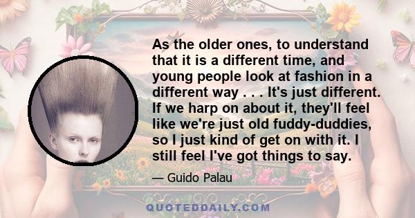 As the older ones, to understand that it is a different time, and young people look at fashion in a different way . . . It's just different. If we harp on about it, they'll feel like we're just old fuddy-duddies, so I