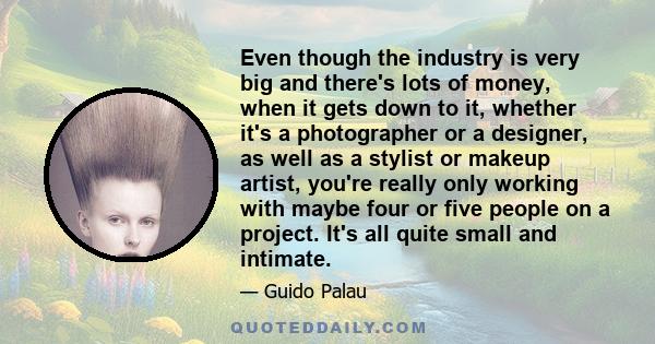 Even though the industry is very big and there's lots of money, when it gets down to it, whether it's a photographer or a designer, as well as a stylist or makeup artist, you're really only working with maybe four or