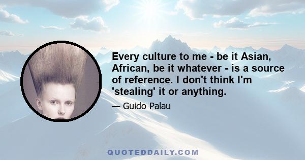 Every culture to me - be it Asian, African, be it whatever - is a source of reference. I don't think I'm 'stealing' it or anything.