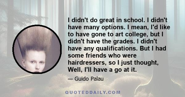 I didn't do great in school. I didn't have many options. I mean, I'd like to have gone to art college, but I didn't have the grades. I didn't have any qualifications. But I had some friends who were hairdressers, so I