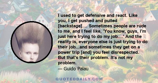 I used to get defensive and react. Like you, I get pushed and pulled [backstage].... Sometimes people are rude to me, and I feel like, 'You know, guys, I'm just here trying to do my job....' And the reality is, everyone 