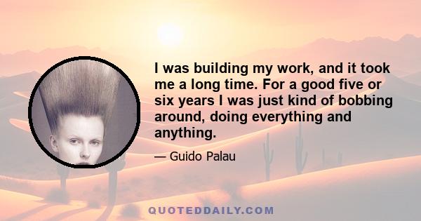 I was building my work, and it took me a long time. For a good five or six years I was just kind of bobbing around, doing everything and anything.