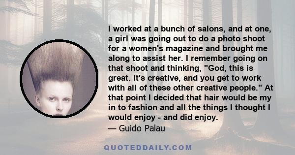 I worked at a bunch of salons, and at one, a girl was going out to do a photo shoot for a women's magazine and brought me along to assist her. I remember going on that shoot and thinking, God, this is great. It's