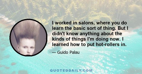 I worked in salons, where you do learn the basic sort of thing. But I didn't know anything about the kinds of things I'm doing now. I learned how to put hot-rollers in.