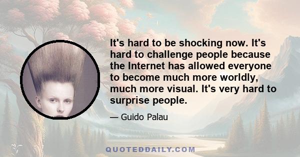 It's hard to be shocking now. It's hard to challenge people because the Internet has allowed everyone to become much more worldly, much more visual. It's very hard to surprise people.