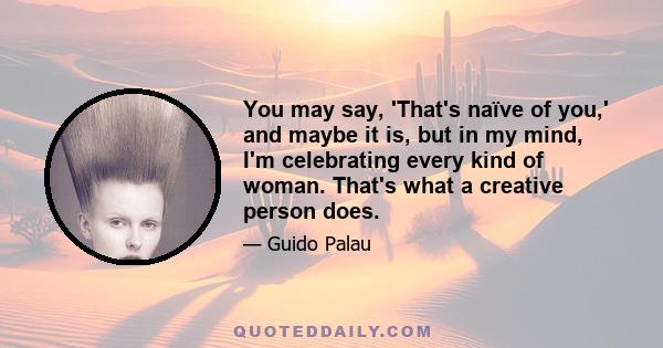 You may say, 'That's naïve of you,' and maybe it is, but in my mind, I'm celebrating every kind of woman. That's what a creative person does.