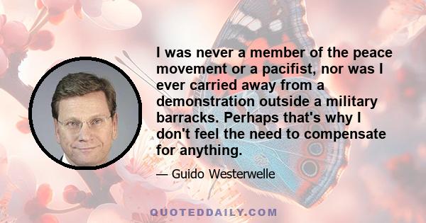 I was never a member of the peace movement or a pacifist, nor was I ever carried away from a demonstration outside a military barracks. Perhaps that's why I don't feel the need to compensate for anything.