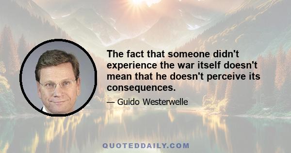 The fact that someone didn't experience the war itself doesn't mean that he doesn't perceive its consequences.