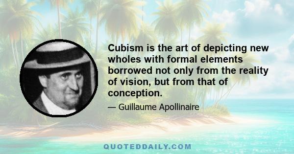 Cubism is the art of depicting new wholes with formal elements borrowed not only from the reality of vision, but from that of conception.