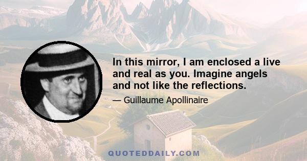 In this mirror, I am enclosed a live and real as you. Imagine angels and not like the reflections.