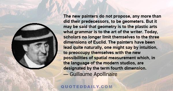 The new painters do not propose, any more than did their predecessors, to be geometers. But it may be said that geometry is to the plastic arts what grammar is to the art of the writer. Today, scholars no longer limit