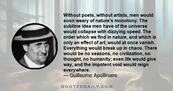 Without poets, without artists, men would soon weary of nature's monotony. The sublime idea men have of the universe would collapse with dizzying speed. The order which we find in nature, and which is only an effect of