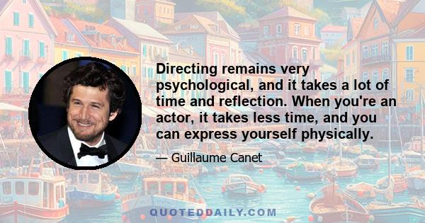 Directing remains very psychological, and it takes a lot of time and reflection. When you're an actor, it takes less time, and you can express yourself physically.