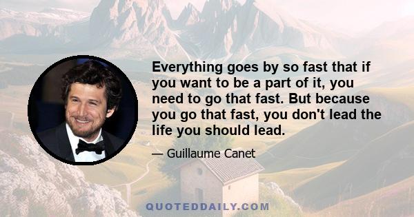 Everything goes by so fast that if you want to be a part of it, you need to go that fast. But because you go that fast, you don't lead the life you should lead.