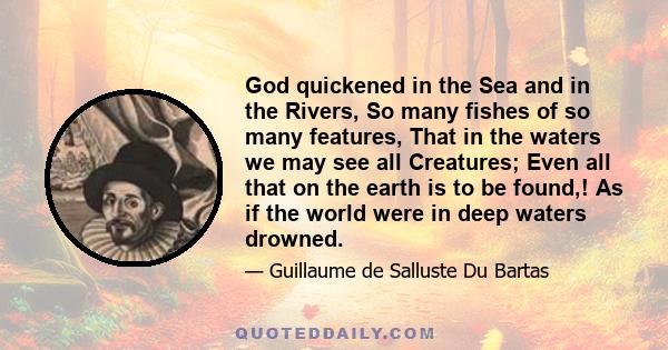 God quickened in the Sea and in the Rivers, So many fishes of so many features, That in the waters we may see all Creatures; Even all that on the earth is to be found,! As if the world were in deep waters drowned.