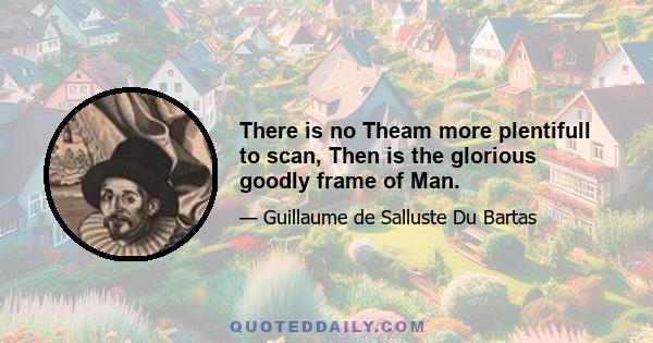 There is no Theam more plentifull to scan, Then is the glorious goodly frame of Man.