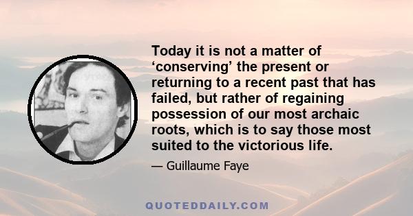 Today it is not a matter of ‘conserving’ the present or returning to a recent past that has failed, but rather of regaining possession of our most archaic roots, which is to say those most suited to the victorious life.