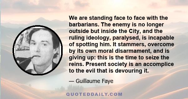 We are standing face to face with the barbarians. The enemy is no longer outside but inside the City, and the ruling ideology, paralysed, is incapable of spotting him. It stammers, overcome by its own moral disarmament, 