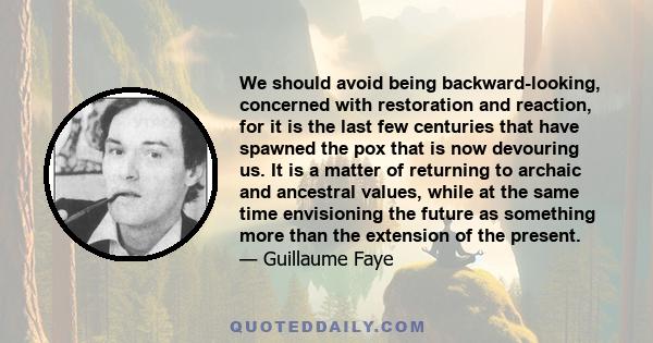 We should avoid being backward-looking, concerned with restoration and reaction, for it is the last few centuries that have spawned the pox that is now devouring us. It is a matter of returning to archaic and ancestral