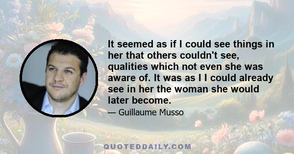 It seemed as if I could see things in her that others couldn't see, qualities which not even she was aware of. It was as I I could already see in her the woman she would later become.