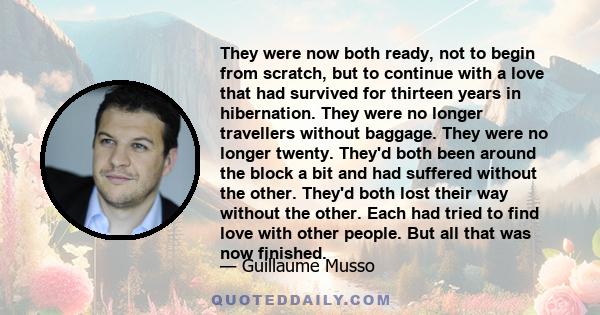 They were now both ready, not to begin from scratch, but to continue with a love that had survived for thirteen years in hibernation. They were no longer travellers without baggage. They were no longer twenty. They'd