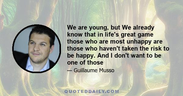 We are young, but We already know that in life's great game those who are most unhappy are those who haven't taken the risk to be happy. And I don't want to be one of those